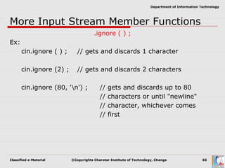 Classified e-Material ©Copyrights Charotar Institute of Technology, Changa 66
Department of Information Technology
More Input Stream Member Functions
.ignore ( ) ;
Ex:
cin.ignore ( ) ; // gets and discards 1 character
cin.ignore (2) ; // gets and discards 2 characters
cin.ignore (80, 'n') ; // gets and discards up to 80
// characters or until "newline"
// character, whichever comes
// first
 