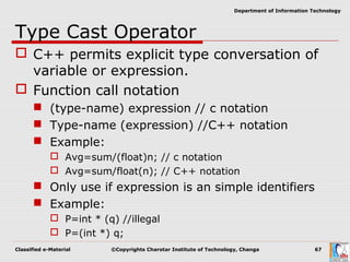 Classified e-Material ©Copyrights Charotar Institute of Technology, Changa 67
Department of Information Technology
Type Cast Operator
 C++ permits explicit type conversation of
variable or expression.
 Function call notation
 (type-name) expression // c notation
 Type-name (expression) //C++ notation
 Example:
 Avg=sum/(float)n; // c notation
 Avg=sum/float(n); // C++ notation
 Only use if expression is an simple identifiers
 Example:
 P=int * (q) //illegal
 P=(int *) q;
 