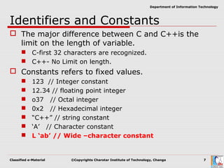 Classified e-Material ©Copyrights Charotar Institute of Technology, Changa 7
Department of Information Technology
Identifiers and Constants
 The major difference between C and C++is the
limit on the length of variable.
 C-first 32 characters are recognized.
 C++- No Limit on length.
 Constants refers to fixed values.
 123 // Integer constant
 12.34 // floating point integer
 o37 // Octal integer
 0x2 // Hexadecimal integer
 “C++” // string constant
 ‘A’ // Character constant
 L ‘ab’ // Wide –character constant
 