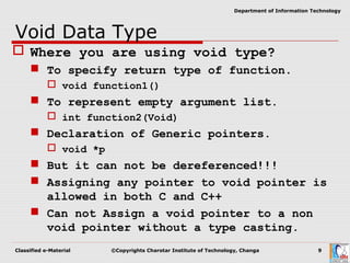 Classified e-Material ©Copyrights Charotar Institute of Technology, Changa 9
Department of Information Technology
Void Data Type
 Where you are using void type?
 To specify return type of function.
 void function1()
 To represent empty argument list.
 int function2(Void)
 Declaration of Generic pointers.
 void *p
 But it can not be dereferenced!!!
 Assigning any pointer to void pointer is
allowed in both C and C++
 Can not Assign a void pointer to a non
void pointer without a type casting.
 