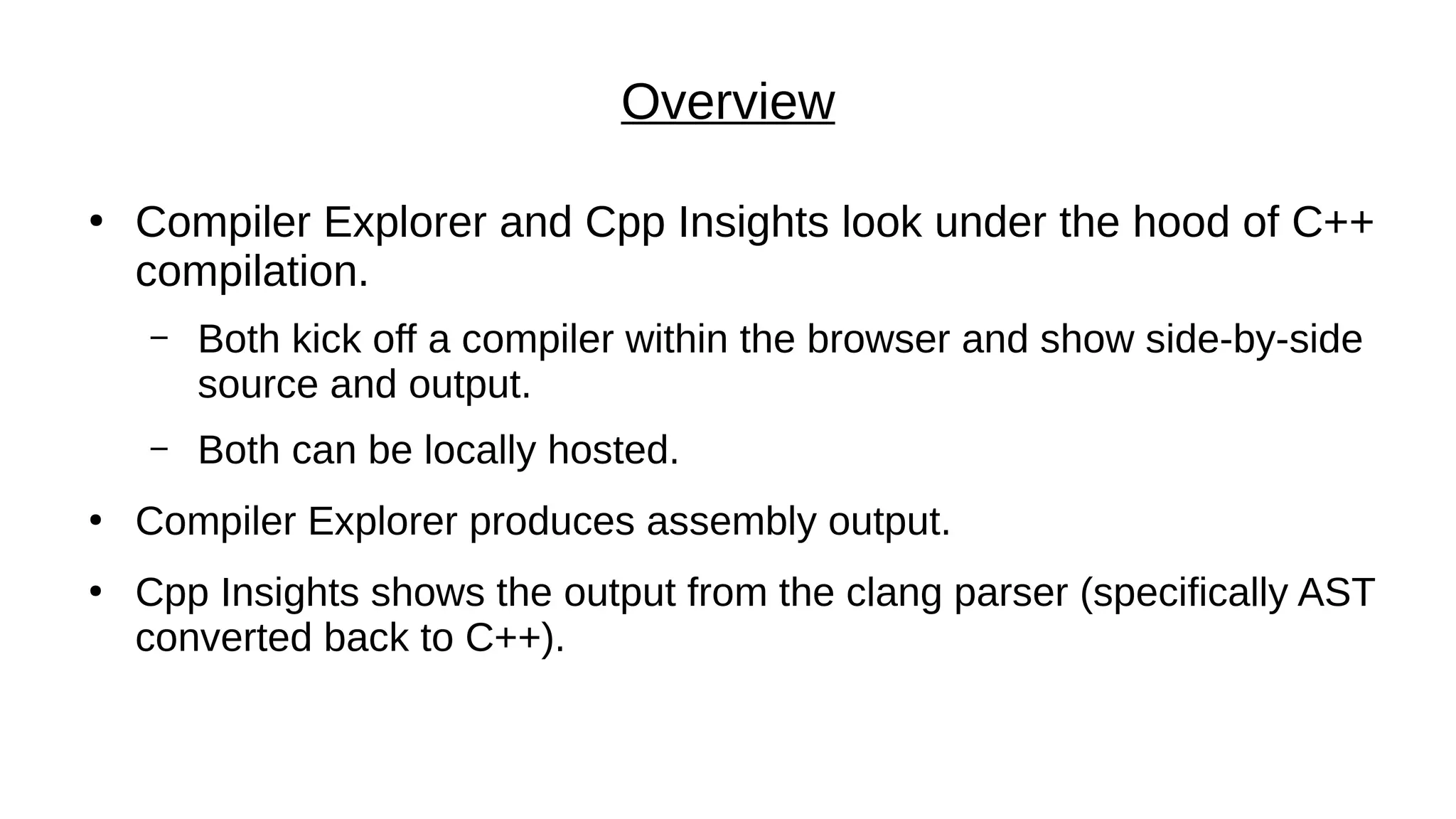 Overview
●
Compiler Explorer and Cpp Insights look under the hood of C++
compilation.
– Both kick off a compiler within the browser and show side-by-side
source and output.
– Both can be locally hosted.
●
Compiler Explorer produces assembly output.
●
Cpp Insights shows the output from the clang parser (specifically AST
converted back to C++).
 