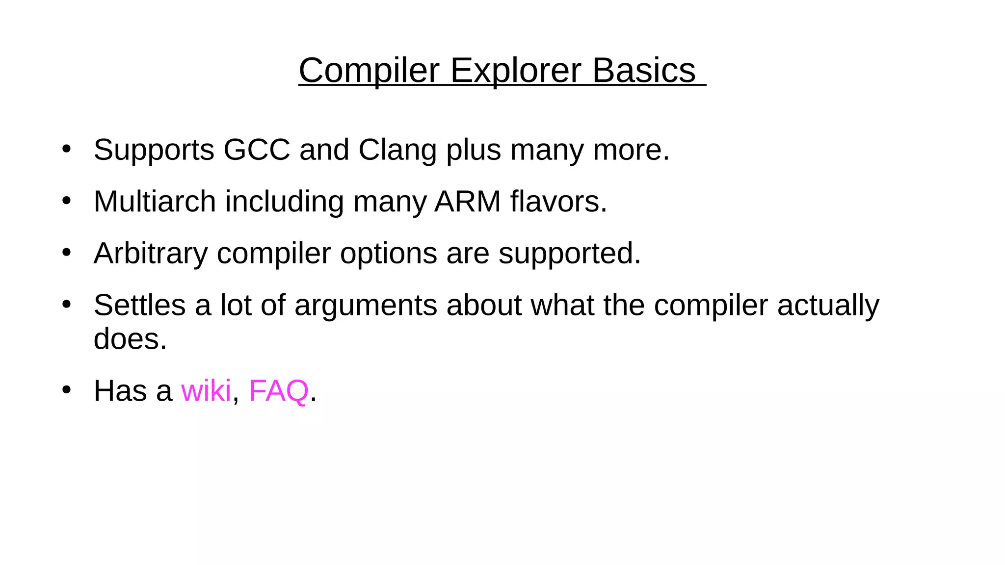 Compiler Explorer Basics
●
Supports GCC and Clang plus many more.
●
Multiarch including many ARM flavors.
●
Arbitrary compiler options are supported.
●
Settles a lot of arguments about what the compiler actually
does.
●
Has a wiki, FAQ.
 