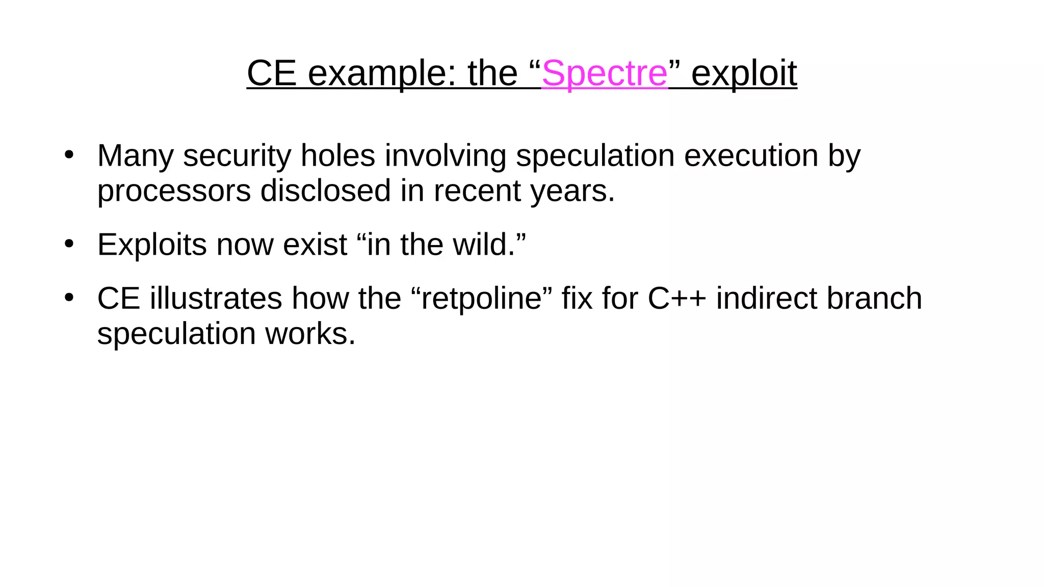 CE example: the “Spectre” exploit
●
Many security holes involving speculation execution by
processors disclosed in recent years.
●
Exploits now exist “in the wild.”
●
CE illustrates how the “retpoline” fix for C++ indirect branch
speculation works.
 