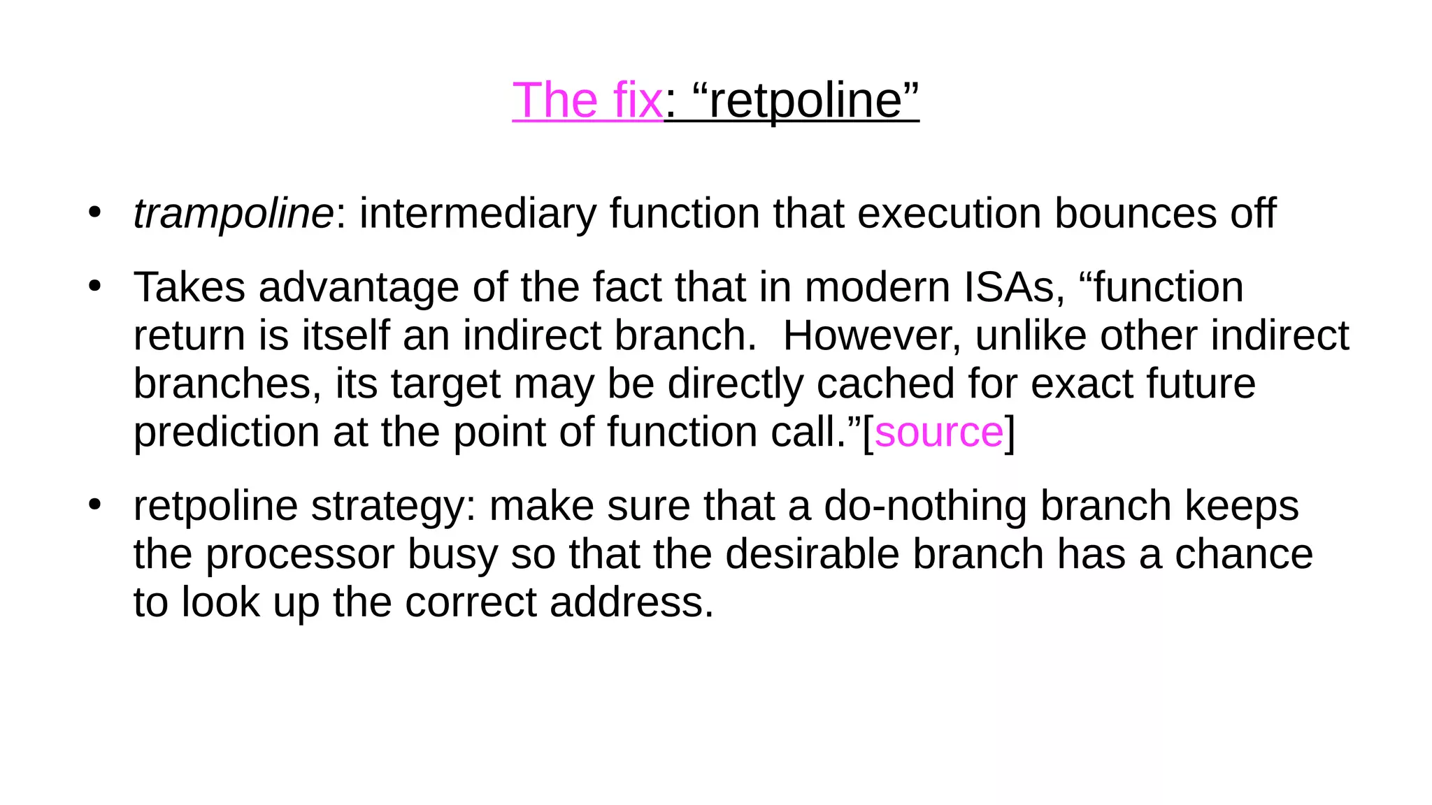 The fix: “retpoline”
●
trampoline: intermediary function that execution bounces off
●
Takes advantage of the fact that in modern ISAs, “function
return is itself an indirect branch. However, unlike other indirect
branches, its target may be directly cached for exact future
prediction at the point of function call.”[source]
●
retpoline strategy: make sure that a do-nothing branch keeps
the processor busy so that the desirable branch has a chance
to look up the correct address.
 