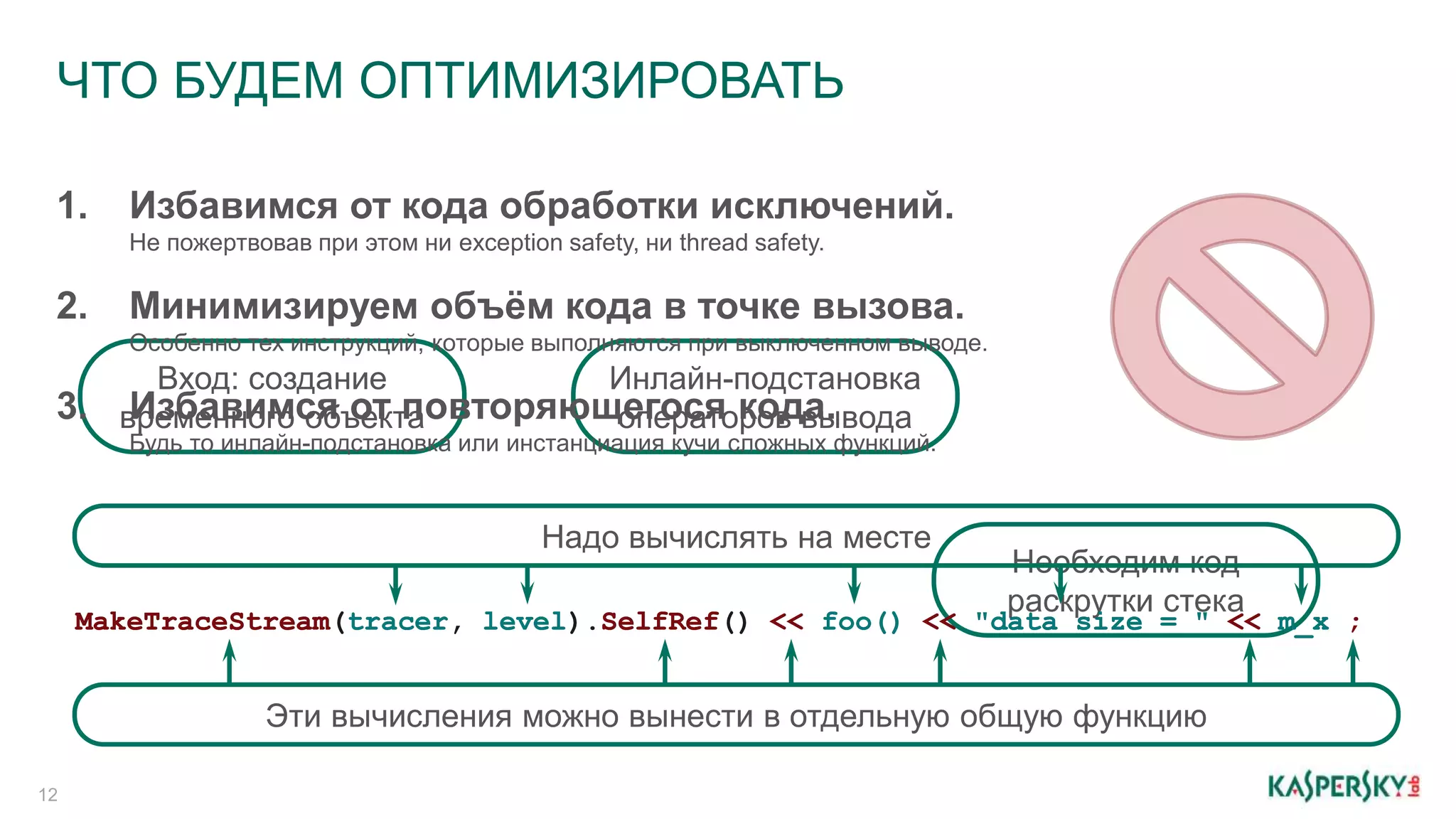 ЧТО БУДЕМ ОПТИМИЗИРОВАТЬ
12
Необходим код
раскрутки стека
Инлайн-подстановка
операторов вывода
Вход: создание
временного объекта3. Избавимся от повторяющегося кода.
Будь то инлайн-подстановка или инстанциация кучи сложных функций.
2. Минимизируем объём кода в точке вызова.
Особенно тех инструкций, которые выполняются при выключенном выводе.
1. Избавимся от кода обработки исключений.
Не пожертвовав при этом ни exception safety, ни thread safety.
MakeTraceStream(tracer, level).SelfRef() << foo() << "data size = " << m_x ;tracer level foo() "data size = " m_xMakeTraceStream SelfRef << << << ;
Надо вычислять на месте
Эти вычисления можно вынести в отдельную общую функцию
 