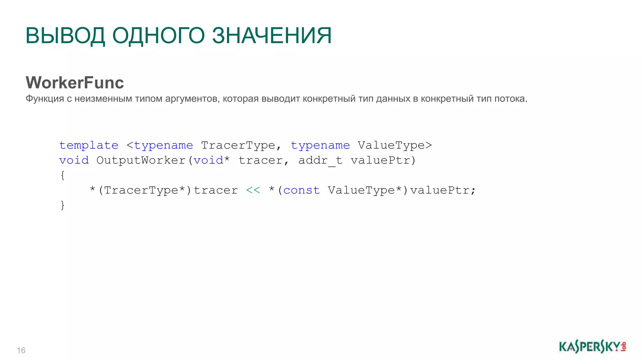 ВЫВОД ОДНОГО ЗНАЧЕНИЯ
16
WorkerFunc
Функция с неизменным типом аргументов, которая выводит конкретный тип данных в конкретный тип потока.
template <typename TracerType, typename ValueType>
void OutputWorker(void* tracer, addr_t valuePtr)
{
*(TracerType*)tracer << *(const ValueType*)valuePtr;
}
 