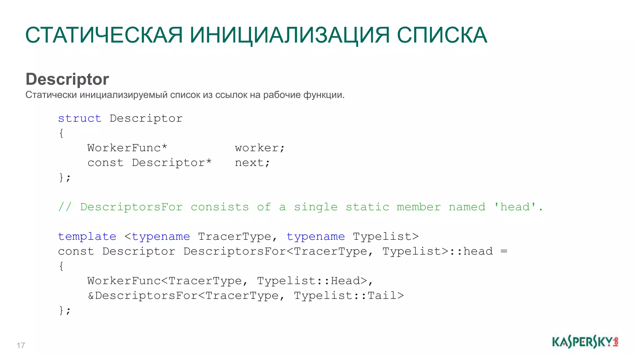 СТАТИЧЕСКАЯ ИНИЦИАЛИЗАЦИЯ СПИСКА
17
struct Descriptor
{
WorkerFunc* worker;
const Descriptor* next;
};
// DescriptorsFor consists of a single static member named 'head'.
template <typename TracerType, typename Typelist>
const Descriptor DescriptorsFor<TracerType, Typelist>::head =
{
WorkerFunc<TracerType, Typelist::Head>,
&DescriptorsFor<TracerType, Typelist::Tail>
};
Descriptor
Статически инициализируемый список из ссылок на рабочие функции.
 