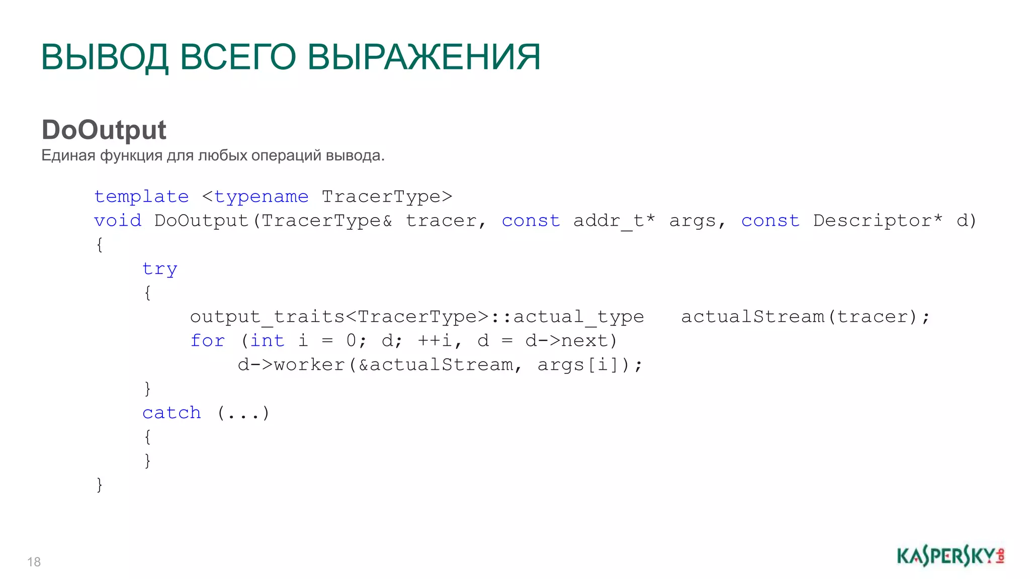 ВЫВОД ВСЕГО ВЫРАЖЕНИЯ
18
template <typename TracerType>
void DoOutput(TracerType& tracer, const addr_t* args, const Descriptor* d)
{
try
{
output_traits<TracerType>::actual_type actualStream(tracer);
for (int i = 0; d; ++i, d = d->next)
d->worker(&actualStream, args[i]);
}
catch (...)
{
}
}
DoOutput
Единая функция для любых операций вывода.
 
