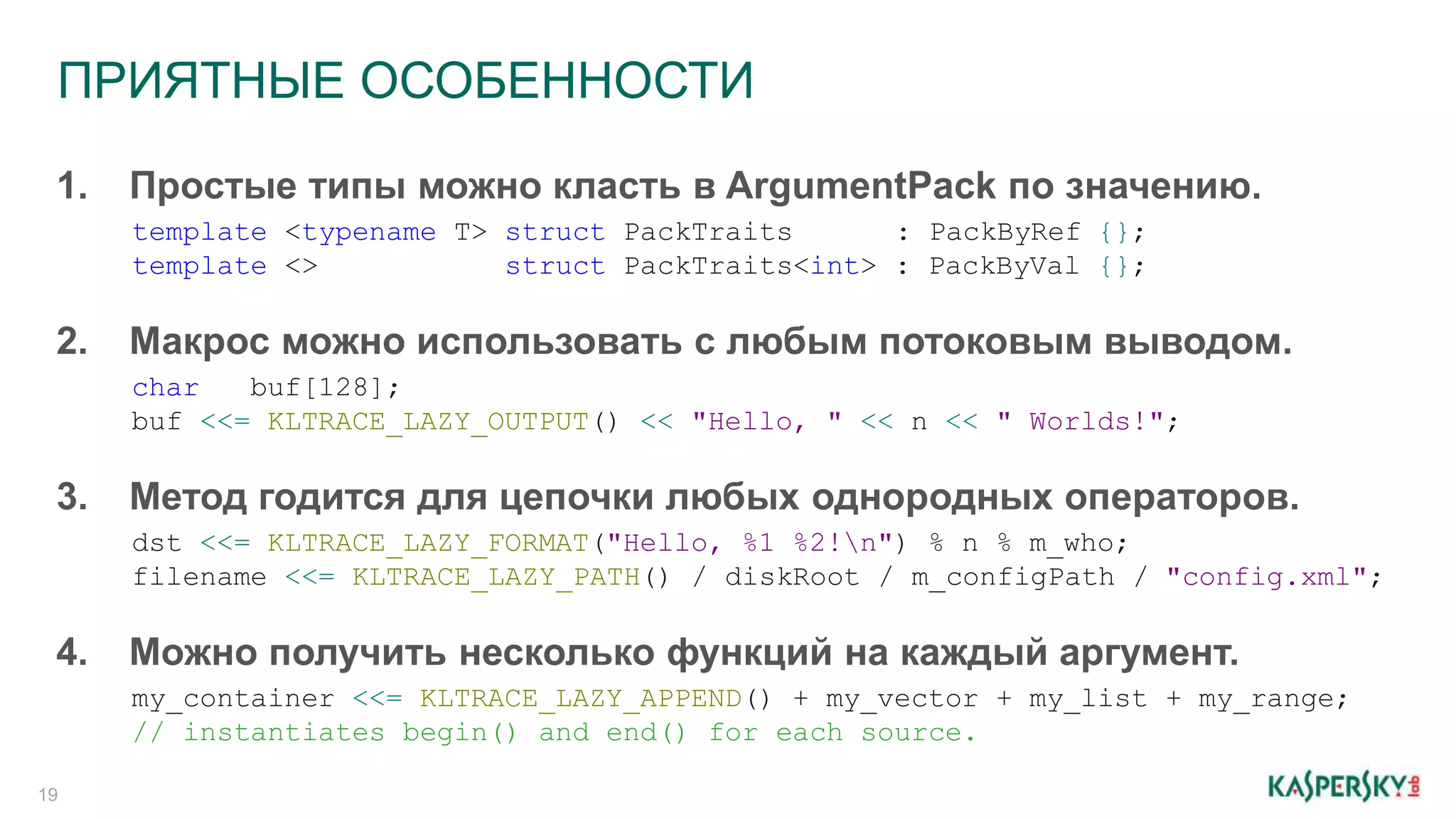 ПРИЯТНЫЕ ОСОБЕННОСТИ
19
1. Простые типы можно класть в ArgumentPack по значению.
template <typename T> struct PackTraits : PackByRef {};
template <> struct PackTraits<int> : PackByVal {};
2. Макрос можно использовать с любым потоковым выводом.
char buf[128];
buf <<= KLTRACE_LAZY_OUTPUT() << "Hello, " << n << " Worlds!";
3. Метод годится для цепочки любых однородных операторов.
dst <<= KLTRACE_LAZY_FORMAT("Hello, %1 %2!n") % n % m_who;
filename <<= KLTRACE_LAZY_PATH() / diskRoot / m_configPath / "config.xml";
4. Можно получить несколько функций на каждый аргумент.
my_container <<= KLTRACE_LAZY_APPEND() + my_vector + my_list + my_range;
// instantiates begin() and end() for each source.
 