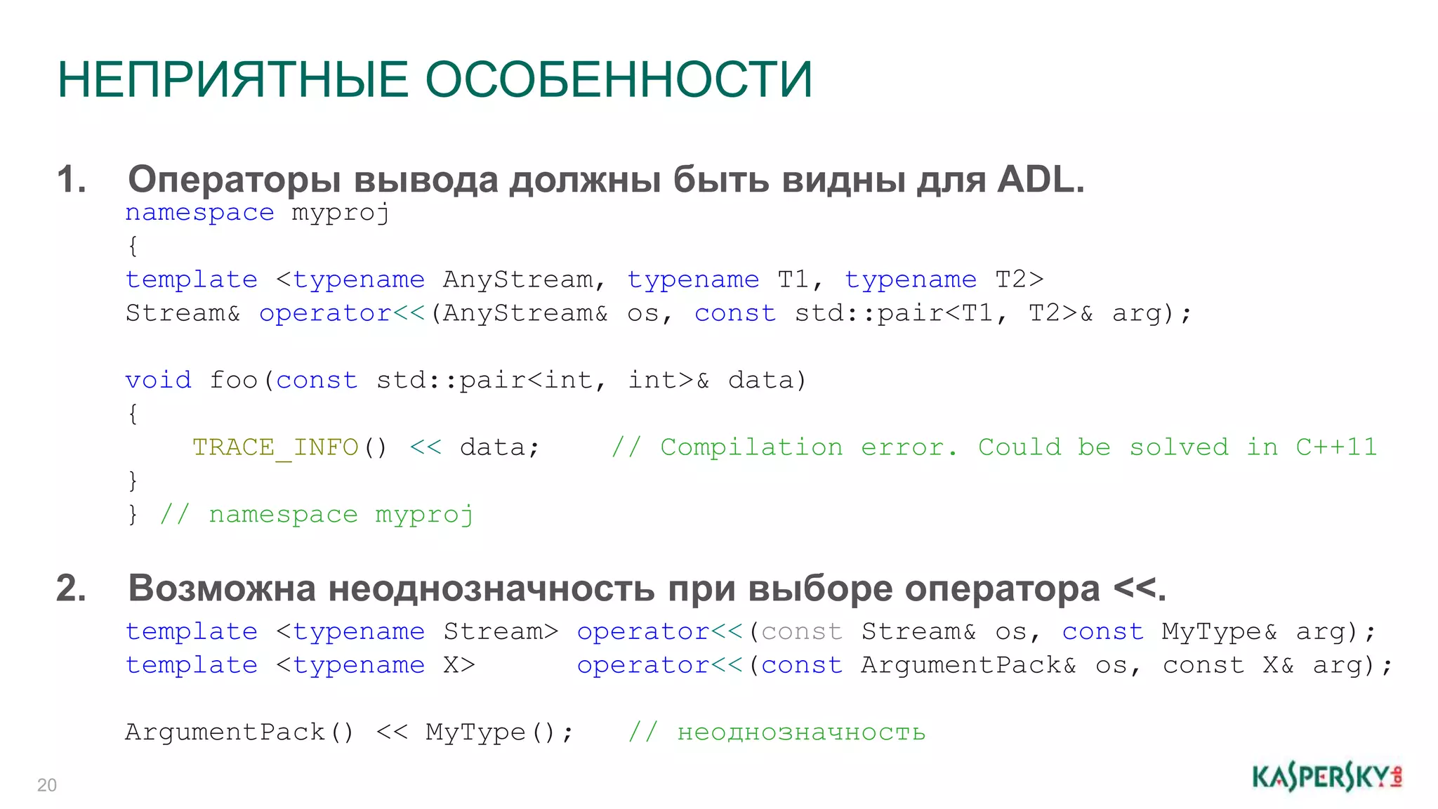 НЕПРИЯТНЫЕ ОСОБЕННОСТИ
20
2. Возможна неоднозначность при выборе оператора <<.
1. Операторы вывода должны быть видны для ADL.
namespace myproj
{
template <typename AnyStream, typename T1, typename T2>
Stream& operator<<(AnyStream& os, const std::pair<T1, T2>& arg);
void foo(const std::pair<int, int>& data)
{
TRACE_INFO() << data; // Compilation error. Could be solved in C++11
}
} // namespace myproj
template <typename Stream> operator<<(const Stream& os, const MyType& arg);
template <typename X> operator<<(const ArgumentPack& os, const X& arg);
ArgumentPack() << MyType(); // неоднозначность
 