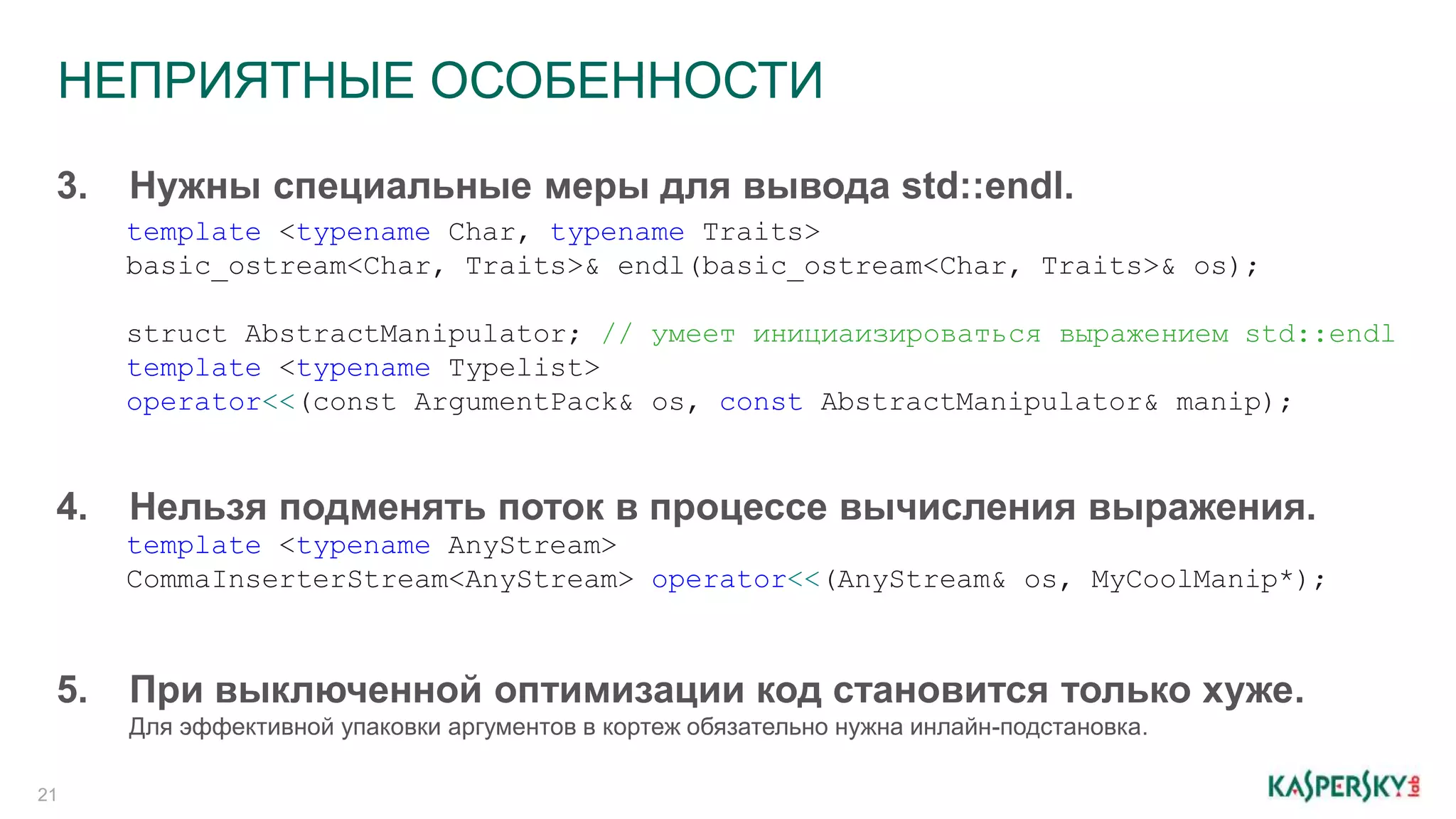 НЕПРИЯТНЫЕ ОСОБЕННОСТИ
21
3. Нужны специальные меры для вывода std::endl.
template <typename Char, typename Traits>
basic_ostream<Char, Traits>& endl(basic_ostream<Char, Traits>& os);
struct AbstractManipulator; // умеет инициаизироваться выражением std::endl
template <typename Typelist>
operator<<(const ArgumentPack& os, const AbstractManipulator& manip);
4. Нельзя подменять поток в процессе вычисления выражения.
template <typename AnyStream>
CommaInserterStream<AnyStream> operator<<(AnyStream& os, MyCoolManip*);
5. При выключенной оптимизации код становится только хуже.
Для эффективной упаковки аргументов в кортеж обязательно нужна инлайн-подстановка.
 