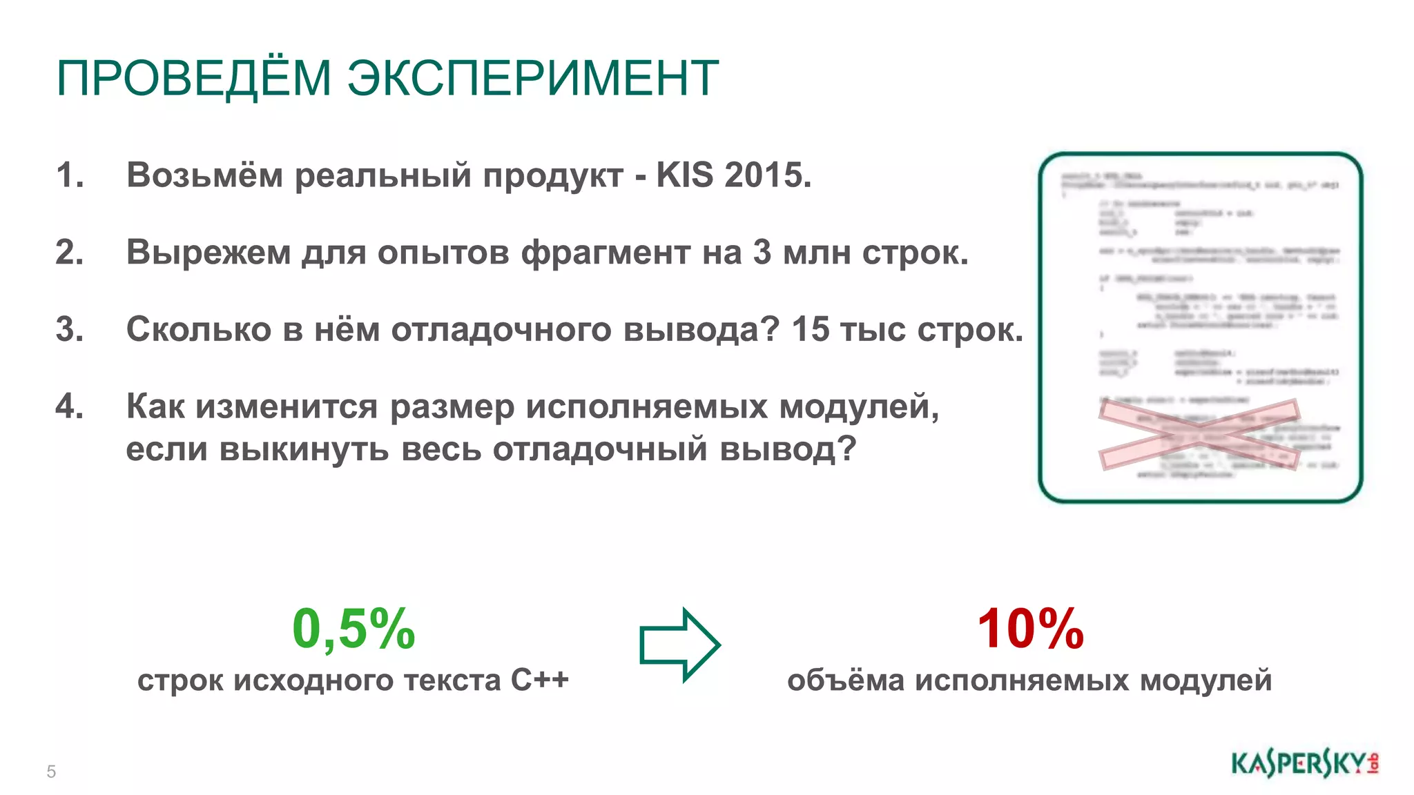 ПРОВЕДЁМ ЭКСПЕРИМЕНТ
5
1. Возьмём реальный продукт - KIS 2015.
2. Вырежем для опытов фрагмент на 3 млн строк.
3. Сколько в нём отладочного вывода? 15 тыс строк.
4. Как изменится размер исполняемых модулей,
если выкинуть весь отладочный вывод?
10%
объёма исполняемых модулей
0,5%
строк исходного текста C++
 