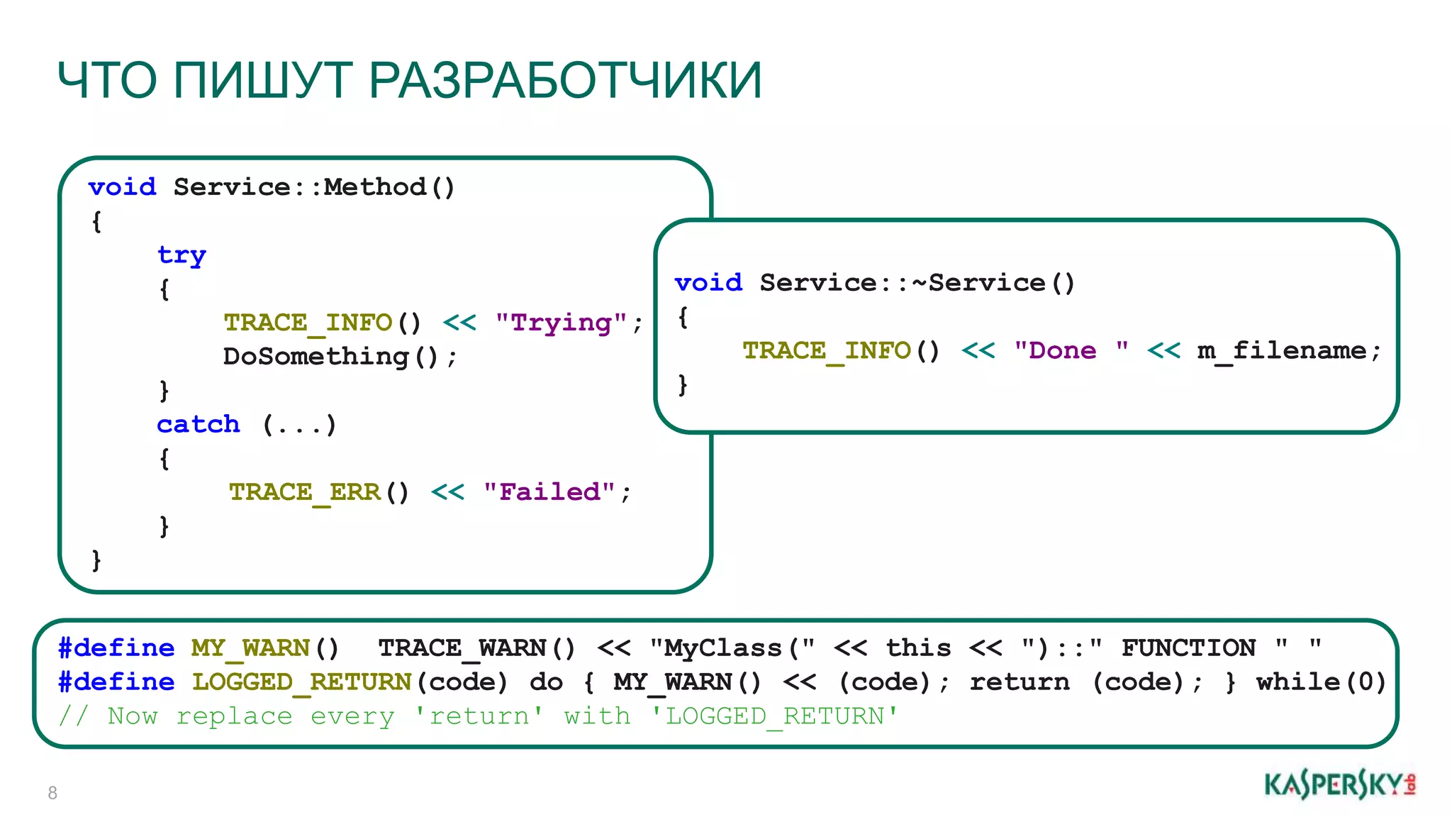 #define MY_WARN() TRACE_WARN() << "MyClass(" << this << ")::" FUNCTION " "
#define LOGGED_RETURN(code) do { MY_WARN() << (code); return (code); } while(0)
// Now replace every 'return' with 'LOGGED_RETURN'
void Service::Method()
{
try
{
TRACE_INFO() << "Trying";
DoSomething();
}
catch (...)
{
TRACE_ERR() << "Failed";
}
}
void Service::~Service()
{
TRACE_INFO() << "Done " << m_filename;
}
ЧТО ПИШУТ РАЗРАБОТЧИКИ
8
 
