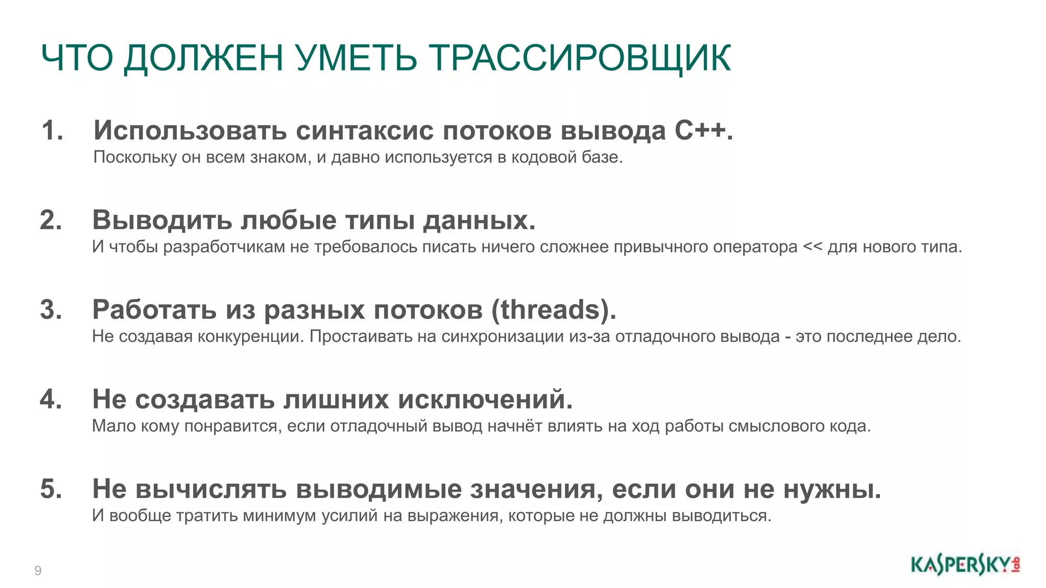 ЧТО ДОЛЖЕН УМЕТЬ ТРАССИРОВЩИК
9
1. Использовать синтаксис потоков вывода C++.
Поскольку он всем знаком, и давно используется в кодовой базе.
2. Выводить любые типы данных.
И чтобы разработчикам не требовалось писать ничего сложнее привычного оператора << для нового типа.
3. Работать из разных потоков (threads).
Не создавая конкуренции. Простаивать на синхронизации из-за отладочного вывода - это последнее дело.
4. Не создавать лишних исключений.
Мало кому понравится, если отладочный вывод начнёт влиять на ход работы смыслового кода.
5. Не вычислять выводимые значения, если они не нужны.
И вообще тратить минимум усилий на выражения, которые не должны выводиться.
 