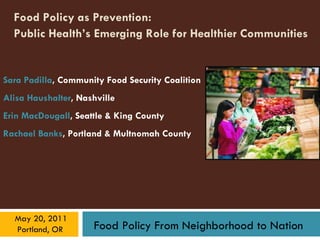 Food Policy as Prevention:  Public Health’s Emerging Role for Healthier Communities   Sara Padilla , Community Food Security Coalition Alisa Haushalter , Nashville Erin MacDougall , Seattle & King County Rachael Banks , Portland & Multnomah County 