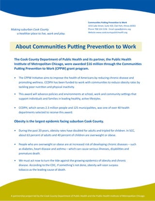 Communities Putting Prevention to Work
                                                                          1010	Lake	Street,	Suite	430,	Oak	Park,	Illinois	60301
Making suburban Cook County                                               Phone	708.524.5156			Email	cppw@phimc.org
                                                                          Website	www.cookcountypublichealth.org
    a healthier place to live, work and play.



    About Communities Putting Prevention to Work
   The Cook County Department of Public Health and its partner, the Public Health
   Institute of Metropolitan Chicago, were awarded $16 million through the Communities
   Putting Prevention to Work (CPPW) grant program.

   •	 The	CPPW	Initiative	aims	to	improve	the	health	of	Americans	by	reducing	chronic	disease	and		
   	 promoting	wellness.	CCDPH	has	been	funded	to	work	with	communities	to	reduce	obesity	rates	by		
   	 tackling	poor	nutrition	and	physical	inactivity.

   •	 This	award	will	advance	policies	and	environments	at	school,	work	and	community	settings	that		
   	 support	individuals	and	families	in	leading	healthy,	active	lifestyles.		


   •	 CCDPH,	which	serves	2.3	million	people	and	125	municipalities,	was	one	of	over	40	health		 	
   	 departments	selected	to	receive	this	award.	


   Obesity is the largest epidemic facing suburban Cook County.

   •	 During	the	past	20	years,	obesity	rates	have	doubled	for	adults	and	tripled	for	children.	In	SCC,		
   	 about	63	percent	of	adults	and	40	percent	of	children	are	overweight	or	obese.


   •	 People	who	are	overweight	or	obese	are	at	increased	risk	of	developing	chronic	diseases	–	such		
   	 as	diabetes,	heart	disease	and	asthma	–	which	can	cause	serious	illnesses,	disabilities	and		 	
   	 premature	death.

   •	 We	must	act	now	to	turn	the	tide	against	the	growing	epidemics	of	obesity	and	chronic	
   	 disease.	According	to	the	CDC,	if	something’s	not	done,	obesity	will	soon	surpass	
   	 tobacco	as	the	leading	cause	of	death.




A	partnership	project	led	by	the	Cook	County	Department	of	Public	Health	and	the	Public	Health	Institute	of	Metropolitan	Chicago.
 