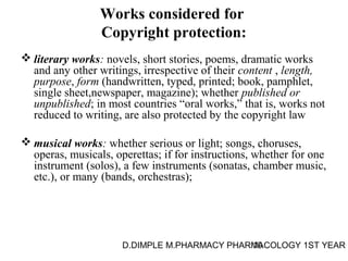 Works considered for 
Copyright protection: 
literary works: novels, short stories, poems, dramatic works 
and any other writings, irrespective of their content , length, 
purpose, form (handwritten, typed, printed; book, pamphlet, 
single sheet,newspaper, magazine); whether published or 
unpublished; in most countries “oral works,” that is, works not 
reduced to writing, are also protected by the copyright law 
musical works: whether serious or light; songs, choruses, 
operas, musicals, operettas; if for instructions, whether for one 
instrument (solos), a few instruments (sonatas, chamber music, 
etc.), or many (bands, orchestras); 
D.DIMPLE M.PHARMACY PHARM10ACOLOGY 1ST YEAR 
 