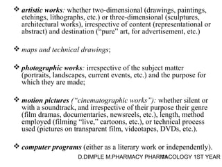 artistic works: whether two-dimensional (drawings, paintings, 
etchings, lithographs, etc.) or three-dimensional (sculptures, 
architectural works), irrespective of content (representational or 
abstract) and destination (“pure” art, for advertisement, etc.) 
maps and technical drawings; 
photographic works: irrespective of the subject matter 
(portraits, landscapes, current events, etc.) and the purpose for 
which they are made; 
motion pictures (“cinematographic works”): whether silent or 
with a soundtrack, and irrespective of their purpose their genre 
(film dramas, documentaries, newsreels, etc.), length, method 
employed (filming “live,” cartoons, etc.), or technical process 
used (pictures on transparent film, videotapes, DVDs, etc.). 
computer programs (either as a literary work or independently). 
D.DIMPLE M.PHARMACY PHARM11ACOLOGY 1ST YEAR 
 