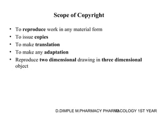 Scope of Copyright 
• To reproduce work in any material form 
• To issue copies 
• To make translation 
• To make any adaptation 
• Reproduce two dimensional drawing in three dimensional 
object 
D.DIMPLE M.PHARMACY PHARM12ACOLOGY 1ST YEAR 
 