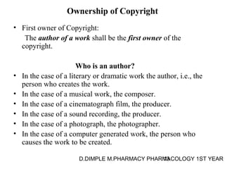 Ownership of Copyright 
• First owner of Copyright: 
The author of a work shall be the first owner of the 
copyright. 
Who is an author? 
• In the case of a literary or dramatic work the author, i.e., the 
person who creates the work. 
• In the case of a musical work, the composer. 
• In the case of a cinematograph film, the producer. 
• In the case of a sound recording, the producer. 
• In the case of a photograph, the photographer. 
• In the case of a computer generated work, the person who 
causes the work to be created. 
D.DIMPLE M.PHARMACY PHARM13ACOLOGY 1ST YEAR 
 