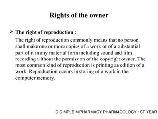 Rights of the owner 
 The right of reproduction : 
The right of reproduction commonly means that no person 
shall make one or more copies of a work or of a substantial 
part of it in any material form including sound and film 
recording without the permission of the copyright owner. The 
most common kind of reproduction is printing an edition of a 
work. Reproduction occurs in storing of a work in the 
computer memory. 
D.DIMPLE M.PHARMACY PHARM14ACOLOGY 1ST YEAR 
 