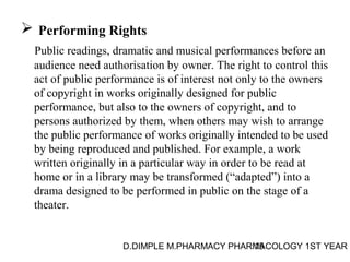  Performing Rights 
Public readings, dramatic and musical performances before an 
audience need authorisation by owner. The right to control this 
act of public performance is of interest not only to the owners 
of copyright in works originally designed for public 
performance, but also to the owners of copyright, and to 
persons authorized by them, when others may wish to arrange 
the public performance of works originally intended to be used 
by being reproduced and published. For example, a work 
written originally in a particular way in order to be read at 
home or in a library may be transformed (“adapted”) into a 
drama designed to be performed in public on the stage of a 
theater. 
D.DIMPLE M.PHARMACY PHARM15ACOLOGY 1ST YEAR 
 