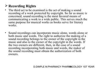 Recording Rights 
• The third act to be examined is the act of making a sound 
recording of a work protected by copyright. So far as music is 
concerned, sound recording is the most favored means of 
communicating a work to a wide public. This serves much the 
same purpose for musical works as books serve for literary 
works. 
• Sound recordings can incorporate music alone, words alone or 
both music and words. The right to authorize the making of a 
sound recording belongs to the owner of the copyright in the 
music and also to the owner of the copyright in the words. If 
the two owners are different, then, in the case of a sound 
recording incorporating both music and words, the maker of 
the sound recording must obtain the authorization of both 
owners. 
D.DIMPLE M.PHARMACY PHARM16ACOLOGY 1ST YEAR 
 