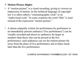  Motion Picture Rights 
• A “motion picture” is a visual recording, giving to viewers an 
impression of motion. In the technical language of copyright 
law it is often called a “cinematographic work” or an 
“audiovisual work.” In some countries the word “film” is used 
instead of the expression “motion picture.” 
• A drama originally written for performance by performers to 
an immediately present audience (“live performance”) can be 
visually recorded and shown to audiences far larger in 
numbers than those who can be present at the live 
performance; such audiences can see the motion picture far 
away from the place of live performance and at times much 
later than the live performance. 
D.DIMPLE M.PHARMACY PHARM17ACOLOGY 1ST YEAR 
 