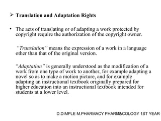  Translation and Adaptation Rights 
• The acts of translating or of adapting a work protected by 
copyright require the authorization of the copyright owner. 
“Translation” means the expression of a work in a language 
other than that of the original version. 
“Adaptation” is generally understood as the modification of a 
work from one type of work to another, for example adapting a 
novel so as to make a motion picture, and for example 
adapting an instructional textbook originally prepared for 
higher education into an instructional textbook intended for 
students at a lower level. 
D.DIMPLE M.PHARMACY PHARM18ACOLOGY 1ST YEAR 
 
