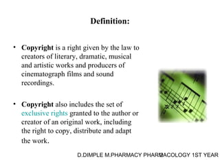 Definition: 
• Copyright is a right given by the law to 
creators of literary, dramatic, musical 
and artistic works and producers of 
cinematograph films and sound 
recordings. 
• Copyright also includes the set of 
exclusive rights granted to the author or 
creator of an original work, including 
the right to copy, distribute and adapt 
the work. 
D.DIMPLE M.PHARMACY PHARM2ACOLOGY 1ST YEAR 
 