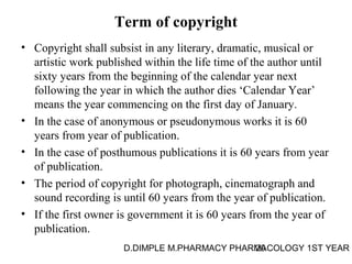 Term of copyright 
• Copyright shall subsist in any literary, dramatic, musical or 
artistic work published within the life time of the author until 
sixty years from the beginning of the calendar year next 
following the year in which the author dies ‘Calendar Year’ 
means the year commencing on the first day of January. 
• In the case of anonymous or pseudonymous works it is 60 
years from year of publication. 
• In the case of posthumous publications it is 60 years from year 
of publication. 
• The period of copyright for photograph, cinematograph and 
sound recording is until 60 years from the year of publication. 
• If the first owner is government it is 60 years from the year of 
publication. 
D.DIMPLE M.PHARMACY PHARM20ACOLOGY 1ST YEAR 
 
