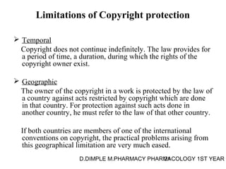Limitations of Copyright protection 
 Temporal 
Copyright does not continue indefinitely. The law provides for 
a period of time, a duration, during which the rights of the 
copyright owner exist. 
 Geographic 
The owner of the copyright in a work is protected by the law of 
a country against acts restricted by copyright which are done 
in that country. For protection against such acts done in 
another country, he must refer to the law of that other country. 
If both countries are members of one of the international 
conventions on copyright, the practical problems arising from 
this geographical limitation are very much eased. 
D.DIMPLE M.PHARMACY PHARM21ACOLOGY 1ST YEAR 
 