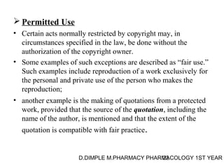 Permitted Use 
• Certain acts normally restricted by copyright may, in 
circumstances specified in the law, be done without the 
authorization of the copyright owner. 
• Some examples of such exceptions are described as “fair use.” 
Such examples include reproduction of a work exclusively for 
the personal and private use of the person who makes the 
reproduction; 
• another example is the making of quotations from a protected 
work, provided that the source of the quotation, including the 
name of the author, is mentioned and that the extent of the 
quotation is compatible with fair practice. 
D.DIMPLE M.PHARMACY PHARM22ACOLOGY 1ST YEAR 
 