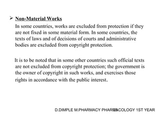  Non-Material Works 
In some countries, works are excluded from protection if they 
are not fixed in some material form. In some countries, the 
texts of laws and of decisions of courts and administrative 
bodies are excluded from copyright protection. 
It is to be noted that in some other countries such official texts 
are not excluded from copyright protection; the government is 
the owner of copyright in such works, and exercises those 
rights in accordance with the public interest. 
D.DIMPLE M.PHARMACY PHARM23ACOLOGY 1ST YEAR 
 