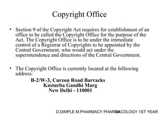 Copyright Office 
• Section 9 of the Copyright Act requires for establishment of an 
office to be called the Copyright Office for the purpose of the 
Act. The Copyright Office is to be under the immediate 
control of a Registrar of Copyrights to be appointed by the 
Central Government, who would act under the 
superintendence and directions of the Central Government. 
• The Copyright Office is currently located at the following 
address: 
B-2/W-3, Curzon Road Barracks 
Kasturba Gandhi Marg 
New Delhi - 110001 
D.DIMPLE M.PHARMACY PHARM24ACOLOGY 1ST YEAR 
 