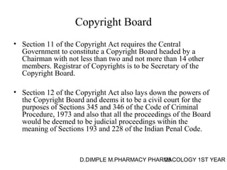 Copyright Board 
• Section 11 of the Copyright Act requires the Central 
Government to constitute a Copyright Board headed by a 
Chairman with not less than two and not more than 14 other 
members. Registrar of Copyrights is to be Secretary of the 
Copyright Board. 
• Section 12 of the Copyright Act also lays down the powers of 
the Copyright Board and deems it to be a civil court for the 
purposes of Sections 345 and 346 of the Code of Criminal 
Procedure, 1973 and also that all the proceedings of the Board 
would be deemed to be judicial proceedings within the 
meaning of Sections 193 and 228 of the Indian Penal Code. 
D.DIMPLE M.PHARMACY PHARM25ACOLOGY 1ST YEAR 
 