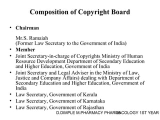Composition of Copyright Board 
• Chairman 
Mr.S. Ramaiah 
(Former Law Secretary to the Government of India) 
• Member 
• Joint Secretary-in-charge of Copyrights Ministry of Human 
Resource Development Department of Secondary Education 
and Higher Education, Government of India 
• Joint Secretary and Legal Adviser in the Ministry of Law, 
Justice and Company Affairs) dealing with Department of 
Secondary Education and Higher Education, Government of 
India 
• Law Secretary, Government of Kerala 
• Law Secretary, Government of Karnataka 
• Law Secretary, Government of Rajasthan 
D.DIMPLE M.PHARMACY PHARM26ACOLOGY 1ST YEAR 
 
