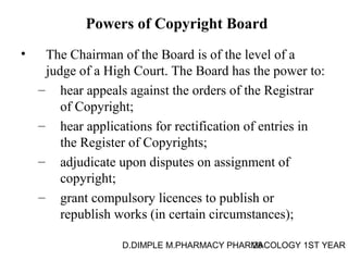 Powers of Copyright Board 
• The Chairman of the Board is of the level of a 
judge of a High Court. The Board has the power to: 
– hear appeals against the orders of the Registrar 
of Copyright; 
– hear applications for rectification of entries in 
the Register of Copyrights; 
– adjudicate upon disputes on assignment of 
D.DIMPLE M.PHARMACY PHARM28ACOLOGY 1ST YEAR 
copyright; 
– grant compulsory licences to publish or 
republish works (in certain circumstances); 
 