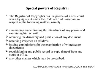 Special powers of Registrar 
• The Registrar of Copyrights has the powers of a civil court 
when trying a suit under the Code of Civil Procedure in 
respect of the following matters, namely, 
 summoning and enforcing the attendance of any person and 
examining him on oath; 
 requiring the discovery and production of any document; 
 receiving evidence on affidavit; 
 issuing commissions for the examination of witnesses or 
documents; 
 requisitioning any public record or copy thereof from any 
court or office; 
 any other matters which may be prescribed. 
D.DIMPLE M.PHARMACY PHARM30ACOLOGY 1ST YEAR 
 