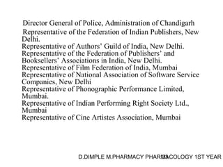 Director General of Police, Administration of Chandigarh 
Representative of the Federation of Indian Publishers, New 
Delhi. 
Representative of Authors’ Guild of India, New Delhi. 
Representative of the Federation of Publishers’ and 
Booksellers’ Associations in India, New Delhi. 
Representative of Film Federation of India, Mumbai 
Representative of National Association of Software Service 
Companies, New Delhi 
Representative of Phonographic Performance Limited, 
Mumbai. 
Representative of Indian Performing Right Society Ltd., 
Mumbai 
Representative of Cine Artistes Association, Mumbai 
D.DIMPLE M.PHARMACY PHARM33ACOLOGY 1ST YEAR 
 