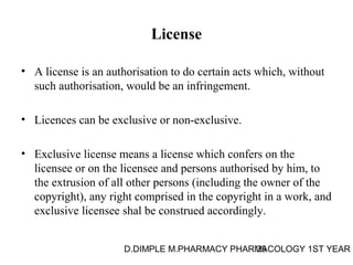 License 
• A license is an authorisation to do certain acts which, without 
such authorisation, would be an infringement. 
• Licences can be exclusive or non-exclusive. 
• Exclusive license means a license which confers on the 
licensee or on the licensee and persons authorised by him, to 
the extrusion of all other persons (including the owner of the 
copyright), any right comprised in the copyright in a work, and 
exclusive licensee shal be construed accordingly. 
D.DIMPLE M.PHARMACY PHARM39ACOLOGY 1ST YEAR 
 