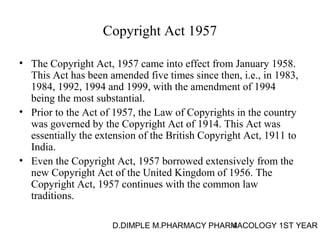 Copyright Act 1957 
• The Copyright Act, 1957 came into effect from January 1958. 
This Act has been amended five times since then, i.e., in 1983, 
1984, 1992, 1994 and 1999, with the amendment of 1994 
being the most substantial. 
• Prior to the Act of 1957, the Law of Copyrights in the country 
was governed by the Copyright Act of 1914. This Act was 
essentially the extension of the British Copyright Act, 1911 to 
India. 
• Even the Copyright Act, 1957 borrowed extensively from the 
new Copyright Act of the United Kingdom of 1956. The 
Copyright Act, 1957 continues with the common law 
traditions. 
D.DIMPLE M.PHARMACY PHARM4ACOLOGY 1ST YEAR 
 