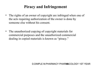 Piracy and Infringement 
• The rights of an owner of copyright are infringed when one of 
the acts requiring authorization of the owner is done by 
someone else without his consent. 
• The unauthorized copying of copyright materials for 
commercial purposes and the unauthorized commercial 
dealing in copied materials is known as “piracy.” 
D.DIMPLE M.PHARMACY PHARM40ACOLOGY 1ST YEAR 
 
