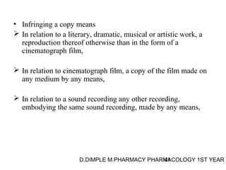 • Infringing a copy means 
 In relation to a literary, dramatic, musical or artistic work, a 
reproduction thereof otherwise than in the form of a 
cinematograph film, 
 In relation to cinematograph film, a copy of the film made on 
any medium by any means, 
 In relation to a sound recording any other recording, 
embodying the same sound recording, made by any means, 
D.DIMPLE M.PHARMACY PHARM41ACOLOGY 1ST YEAR 
 