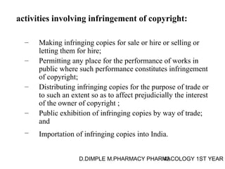 activities involving infringement of copyright: 
– Making infringing copies for sale or hire or selling or 
letting them for hire; 
– Permitting any place for the performance of works in 
public where such performance constitutes infringement 
of copyright; 
– Distributing infringing copies for the purpose of trade or 
to such an extent so as to affect prejudicially the interest 
of the owner of copyright ; 
– Public exhibition of infringing copies by way of trade; 
D.DIMPLE M.PHARMACY PHARM42ACOLOGY 1ST YEAR 
and 
– Importation of infringing copies into India. 
 