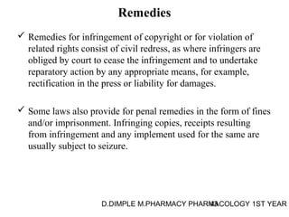 Remedies 
 Remedies for infringement of copyright or for violation of 
related rights consist of civil redress, as where infringers are 
obliged by court to cease the infringement and to undertake 
reparatory action by any appropriate means, for example, 
rectification in the press or liability for damages. 
 Some laws also provide for penal remedies in the form of fines 
and/or imprisonment. Infringing copies, receipts resulting 
from infringement and any implement used for the same are 
usually subject to seizure. 
D.DIMPLE M.PHARMACY PHARM43ACOLOGY 1ST YEAR 
 