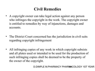 Civil Remedies 
• A copyright owner can take legal action against any person 
who infringes the copyright in the work. The copyright owner 
is entitled to remedies by way of injunctions, damages and 
accounts. 
• The District Court concerned has the jurisdiction in civil suits 
regarding copyright infringement 
• All infringing copies of any work in which copyright subsists 
and all plates used or intended to be used for the production of 
such infringing copies shall be deemed to be the property of 
the owner of the copyright. 
D.DIMPLE M.PHARMACY PHARM44ACOLOGY 1ST YEAR 
 