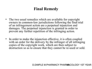 Final Remedy 
• The two usual remedies which are available for copyright 
owners in common-law jurisdictions following the final trial 
of an infringement action are a perpetual injunction and 
damages. The perpetual injunction is granted in order to 
prevent any further repetition of the infringing action. 
• In order to make the injunction effective, it is often coupled 
with an order for the delivery by the infringer of all infringing 
copies of the copyright work, which are then subject to 
destruction so as to ensure that they cannot be re-used or sold. 
D.DIMPLE M.PHARMACY PHARM45ACOLOGY 1ST YEAR 
 