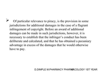  Of particular relevance to piracy, is the provision in some 
jurisdictions for additional damages in the case of a flagrant 
infringement of copyright. Before an award of additional 
damages can be made in such jurisdictions, however, it is 
necessary to establish that the infringer’s conduct has been 
deliberate and calculated, and that he has obtained a pecuniary 
advantage in excess of the damages that he would otherwise 
have to pay. 
D.DIMPLE M.PHARMACY PHARM47ACOLOGY 1ST YEAR 
 