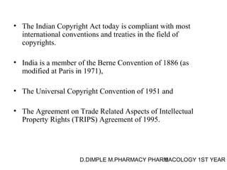 • The Indian Copyright Act today is compliant with most 
international conventions and treaties in the field of 
copyrights. 
• India is a member of the Berne Convention of 1886 (as 
modified at Paris in 1971), 
• The Universal Copyright Convention of 1951 and 
• The Agreement on Trade Related Aspects of Intellectual 
Property Rights (TRIPS) Agreement of 1995. 
D.DIMPLE M.PHARMACY PHARM5ACOLOGY 1ST YEAR 
 